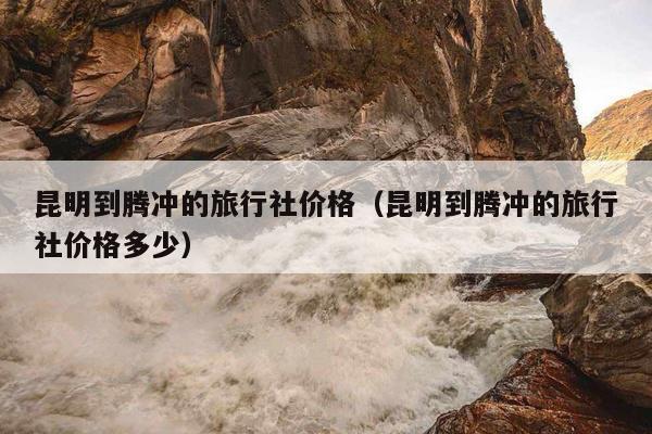 昆明到腾冲的旅行社价格（昆明到腾冲的旅行社价格多少）
