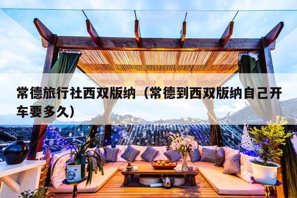 常德旅行社西双版纳（常德到西双版纳自己开车要多久）