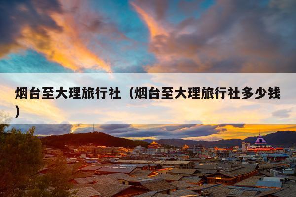 烟台至大理旅行社（烟台至大理旅行社多少钱）