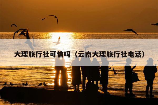 大理旅行社可信吗（云南大理旅行社电话）