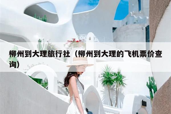 柳州到大理旅行社（柳州到大理的飞机票价查询）