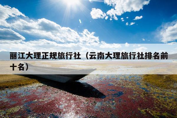 丽江大理正规旅行社（云南大理旅行社排名前十名）