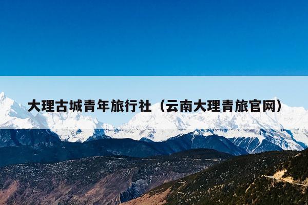 大理古城青年旅行社（云南大理青旅官网）