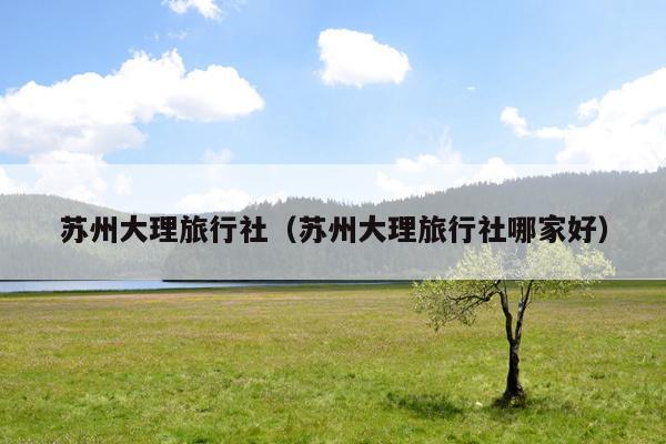 苏州大理旅行社（苏州大理旅行社哪家好）