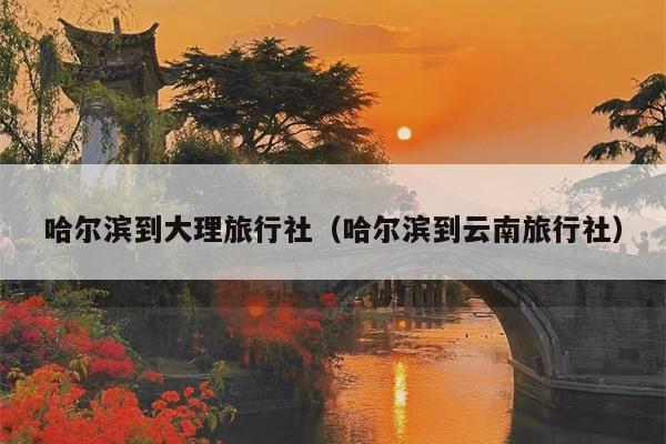 哈尔滨到大理旅行社（哈尔滨到云南旅行社）