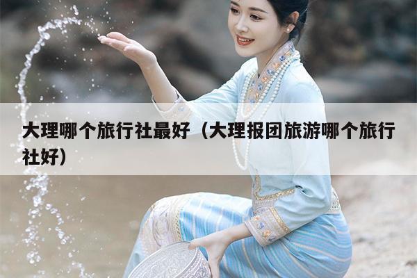 大理哪个旅行社最好（大理报团旅游哪个旅行社好）