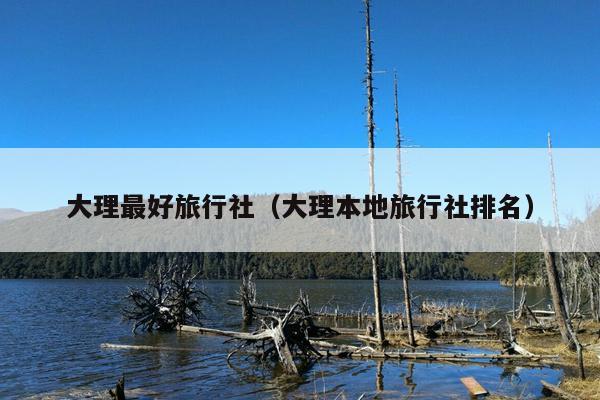 大理最好旅行社（大理本地旅行社排名）