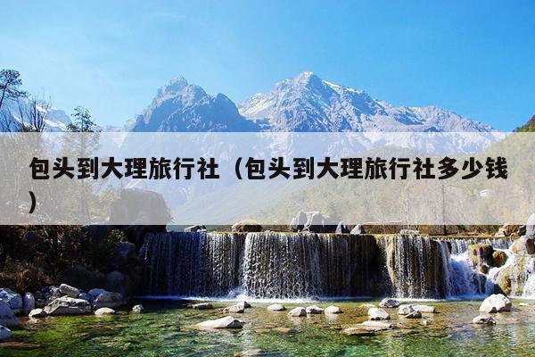 包头到大理旅行社（包头到大理旅行社多少钱）