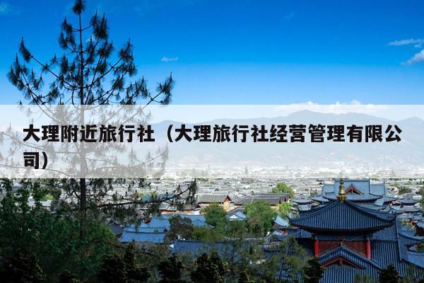 大理附近旅行社（大理旅行社经营管理有限公司）