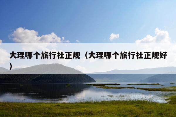 大理哪个旅行社正规（大理哪个旅行社正规好）